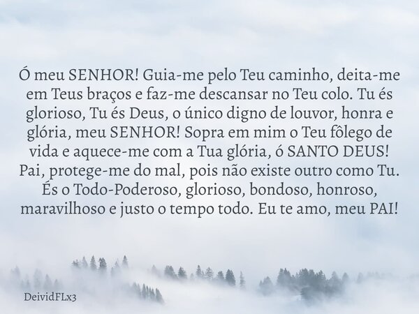 Ó meu SENHOR! Guia-me pelo Teu caminho, deita-me em Teus braços e faz-me descansar no Teu colo. Tu és glorioso, Tu és Deus, o único digno de louvor, honra e gló... Frase de DeividFLx3.