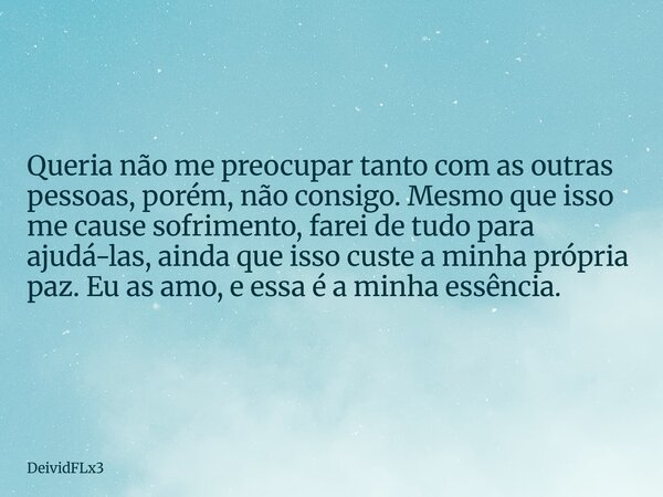 Queria não me preocupar tanto com as outras pessoas, porém, não consigo. Mesmo que isso me cause sofrimento, farei de tudo para ajudá-las, ainda que isso custe ... Frase de DeividFLx3.