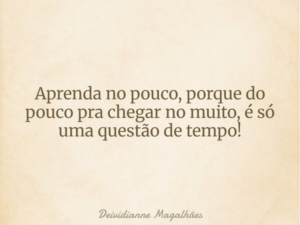 Aprenda no pouco, porque do pouco pra chegar no muito, é só uma questão de tempo!... Frase de Deividianne Magalhães.