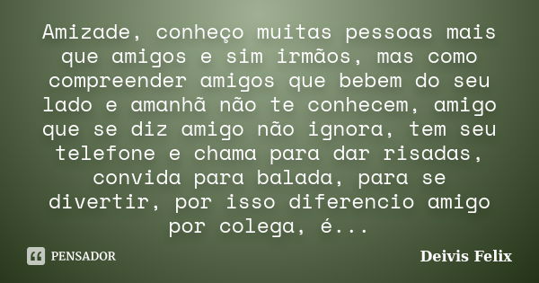 Amizade, conheço muitas pessoas mais que amigos e sim irmãos, mas como compreender amigos que bebem do seu lado e amanhã não te conhecem, amigo que se diz amigo... Frase de Deivis Felix.