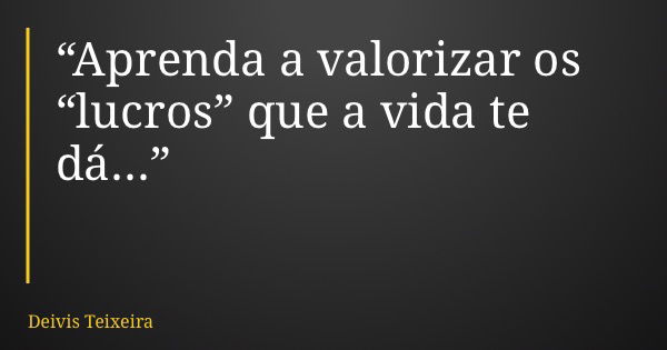 “Aprenda a valorizar os “lucros” que a vida te dá...”... Frase de Deivis Teixeira.