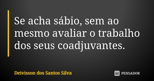 Se acha sábio, sem ao mesmo avaliar o trabalho dos seus coadjuvantes.... Frase de Deivisson dos Santos Silva.