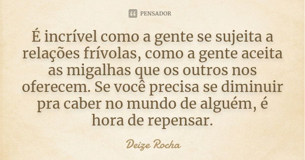 É incrível como a gente se sujeita a relações frívolas, como a gente aceita as migalhas que os outros nos oferecem. Se você precisa se diminuir pra caber no mun... Frase de Deize Rocha.