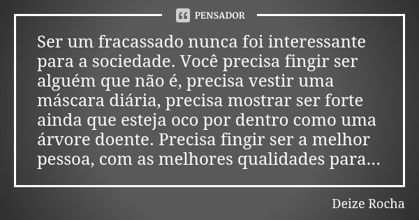 Ser um fracassado nunca foi interessante para a sociedade. Você precisa fingir ser alguém que não é, precisa vestir uma máscara diária, precisa mostrar ser fort... Frase de Deize Rocha.