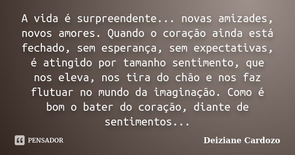 A vida é surpreendente... novas amizades, novos amores. Quando o coração ainda está fechado, sem esperança, sem expectativas, é atingido por tamanho sentimento,... Frase de Deiziane Cardozo.