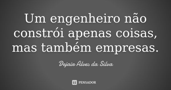 Um engenheiro não constrói apenas coisas, mas também empresas.... Frase de Dejair Alves da Silva.