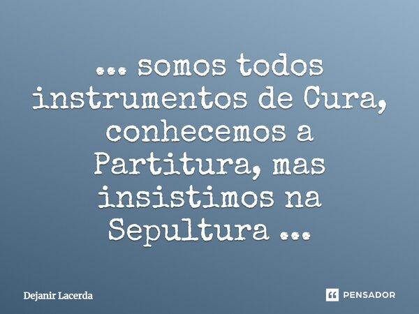 ⁠... somos todos instrumentos de Cura, conhecemos a Partitura, mas insistimos na Sepultura ...... Frase de Dejanir Lacerda.