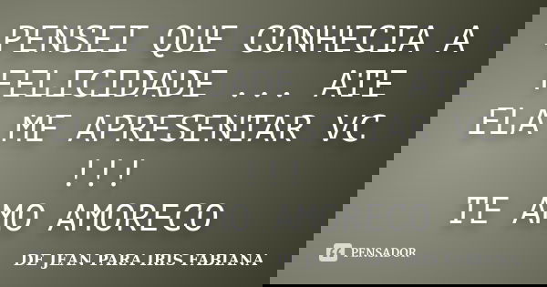 PENSEI QUE CONHECIA A FELICIDADE ... ATE ELA ME APRESENTAR VC !!! TE AMO AMORECO... Frase de DE JEAN    PARA IRIS FABIANA.