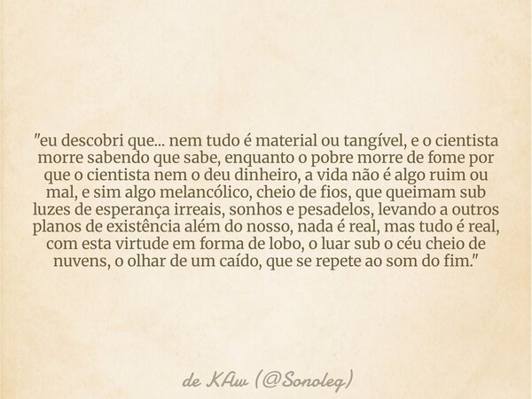 "eu descobri que... nem tudo é material ou tangível, e o cientista morre sabendo que sabe, enquanto o pobre morre de fome por que o cientista nem o deu din... Frase de de KAw (Sonoleg).