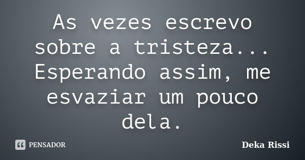 As vezes escrevo sobre a tristeza... Esperando assim, me esvaziar um pouco dela.... Frase de Deka Rissi.