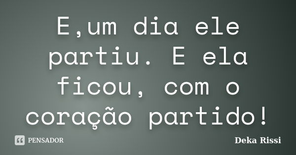 E,um dia ele partiu. E ela ficou, com o coração partido!... Frase de Deka Rissi.