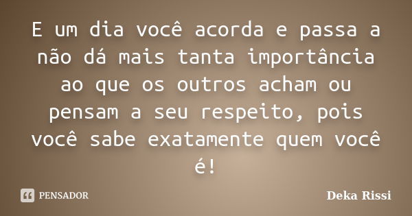 E um dia você acorda e passa a não dá mais tanta importância ao que os outros acham ou pensam a seu respeito, pois você sabe exatamente quem você é!... Frase de Deka Rissi.