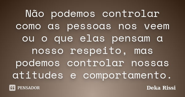 Não podemos controlar como as pessoas nos veem ou o que elas pensam a nosso respeito, mas podemos controlar nossas atitudes e comportamento.... Frase de Deka Rissi.