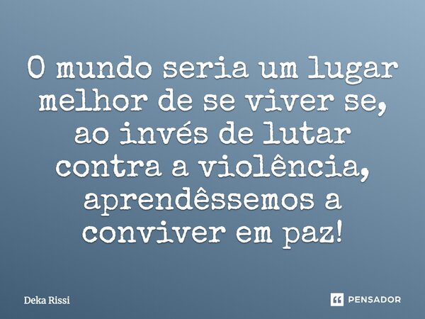 O mundo seria um lugar melhor de se viver se, ao invés de lutar contra a violência, aprendêssemos a conviver em paz!... Frase de Deka Rissi.