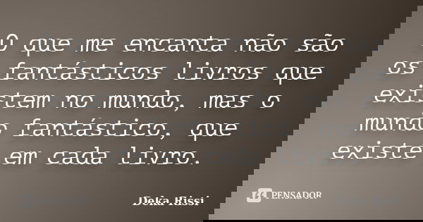 O que me encanta não são os fantásticos livros que existem no mundo, mas o mundo fantástico, que existe em cada livro.... Frase de Deka Rissi.