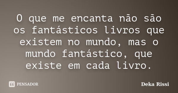 O que me encanta não são os fantásticos livros que existem no mundo, mas o mundo fantástico, que existe em cada livro.... Frase de Deka Rissi.