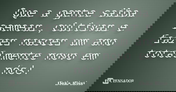 Que a gente saiba semear, cultivar e fazer nascer um ano totalmente novo em nós!... Frase de Deka Rissi.