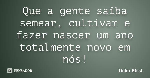 Que a gente saiba semear, cultivar e fazer nascer um ano totalmente novo em nós!... Frase de Deka Rissi.