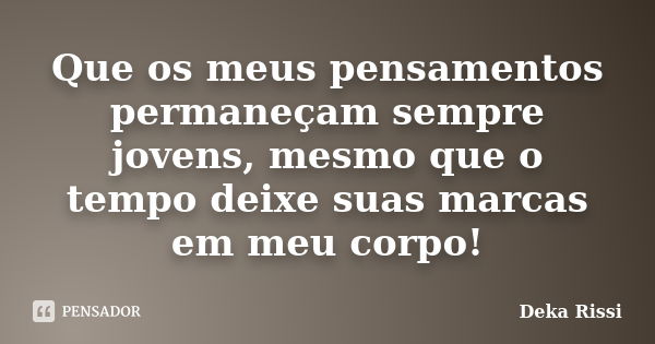 Que os meus pensamentos permaneçam sempre jovens, mesmo que o tempo deixe suas marcas em meu corpo!... Frase de Deka Rissi.