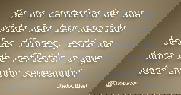 Se no canteiro de sua vida não tem nascido belas flores, está na hora de refletir o que você andou semeando!... Frase de Deka Rissi.