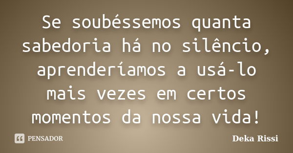 Se soubéssemos quanta sabedoria há no silêncio, aprenderíamos a usá-lo mais vezes em certos momentos da nossa vida!... Frase de Deka Rissi.