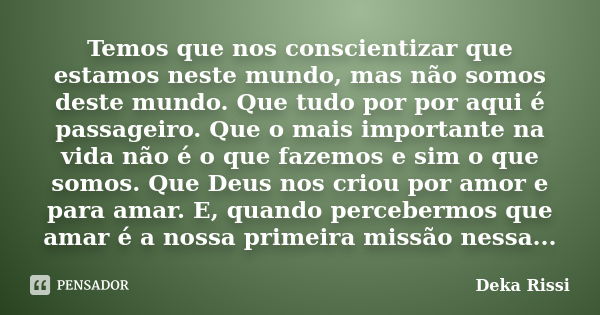 Temos que nos conscientizar que estamos neste mundo, mas não somos deste mundo. Que tudo por por aqui é passageiro. Que o mais importante na vida não é o que fa... Frase de Deka Rissi.