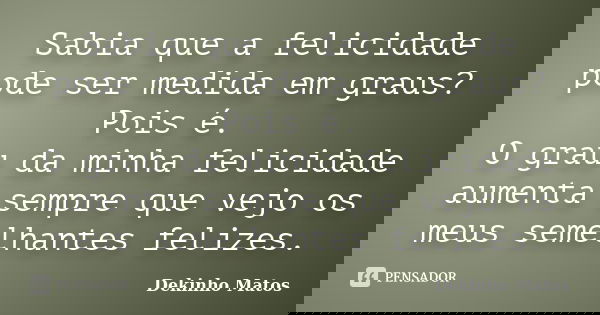 Sabia que a felicidade pode ser medida em graus? Pois é. O grau da minha felicidade aumenta sempre que vejo os meus semelhantes felizes.... Frase de Dekinho Matos.