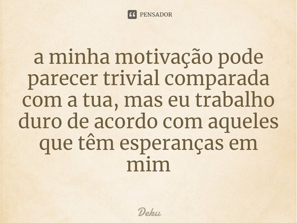 ⁠a minha motivação pode parecer trivial comparada com a tua, mas eu trabalho duro de acordo com aqueles que têm esperanças em mim... Frase de Deku.