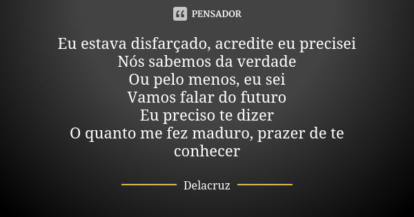 Eu estava disfarçado, acredite eu precisei Nós sabemos da verdade Ou pelo menos, eu sei Vamos falar do futuro Eu preciso te dizer O quanto me fez maduro, prazer... Frase de Delacruz.