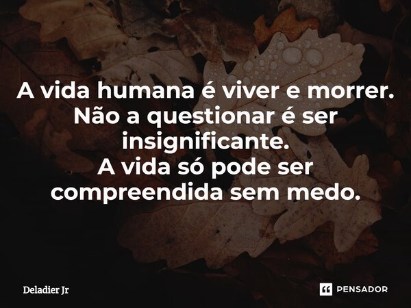 ⁠A vida humana é viver e morrer. Não a questionar é ser insignificante. A vida só pode ser compreendida sem medo.... Frase de Deladier Jr.