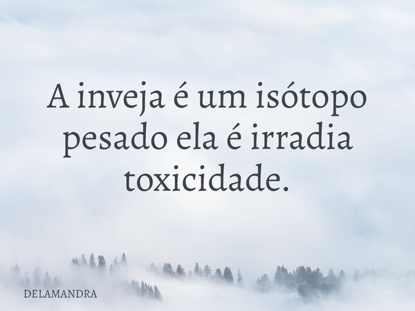 A inveja é um isótopo pesado ela é irradia toxicidade.... Frase de DELAMANDRA.