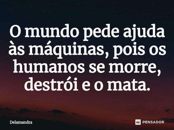 O mundo pede ajuda às máquinas, pois os humanos se morre, destrói e o mata.... Frase de Delamandra.