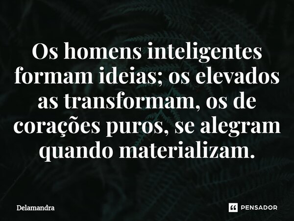 Os homens inteligentes formam ideias; os elevados as transformam, os de corações puros, se alegram quando materializam.... Frase de Delamandra.