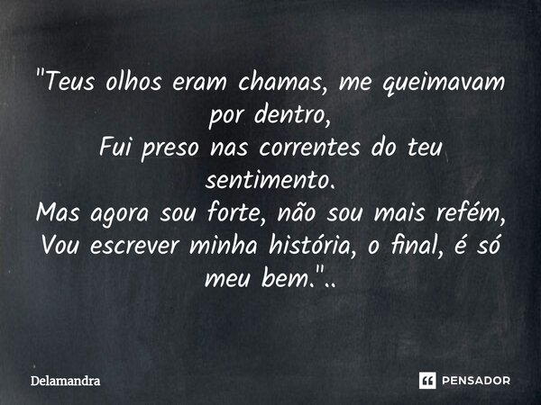 "⁠Teus olhos eram chamas, me queimavam por dentro, Fui preso nas correntes do teu sentimento. Mas agora sou forte, não sou mais refém, Vou escrever minha h... Frase de Delamandra.