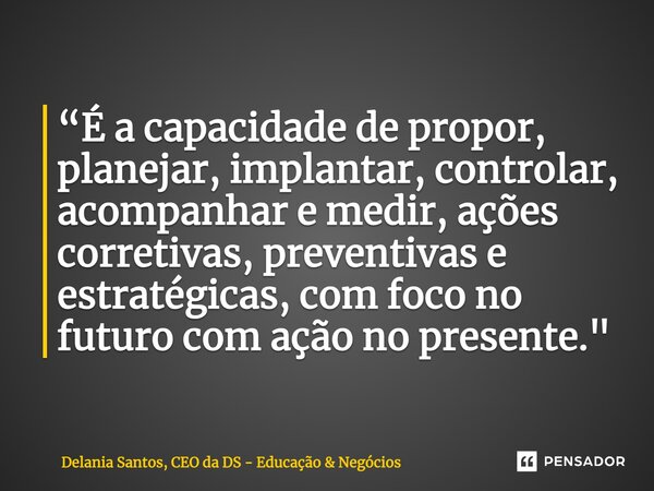 ⁠“É a capacidade de propor, planejar, implantar, controlar, acompanhar e medir, ações corretivas, preventivas e estratégicas, com foco no futuro com ação no pre... Frase de Delania Santos, CEO da DS - Educação  Negócios.