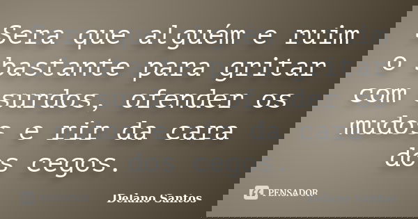 Sera que alguém e ruim o bastante para gritar com surdos, ofender os mudos e rir da cara dos cegos.... Frase de Delano Santos.