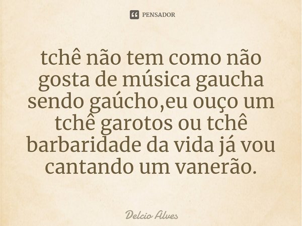⁠tchê não tem como não gosta de música gaucha sendo gaúcho,eu ouço um tchê garotos ou tchê barbaridade da vida já vou cantando um vanerão.... Frase de Delcio Alves.