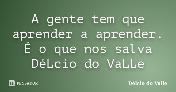 A gente tem que aprender a aprender. É o que nos salva DéLcio do VaLLe... Frase de Délcio do Valle.