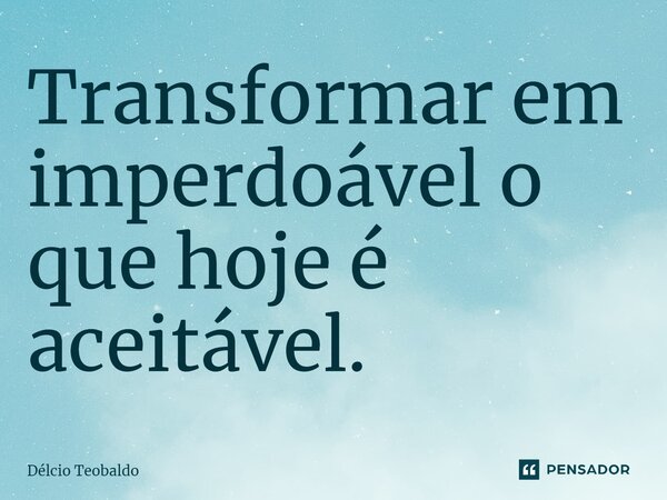 ⁠Transformar em imperdoável o que hoje é aceitável.... Frase de Délcio teobaldo.