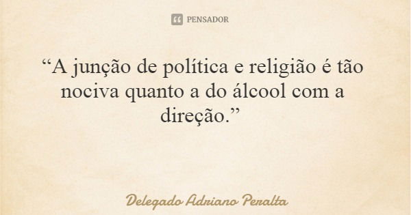 “A junção de política e religião é tão nociva quanto a do álcool com a direção.”... Frase de Delegado Adriano Peralta.