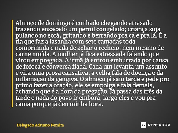 Almoço de domingo é cunhado chegando atrasado trazendo ensacado um pernil congelado; criança suja pulando no sofá, gritando e berrando pra cá e pra lá. É a tia ... Frase de Delegado Adriano Peralta.