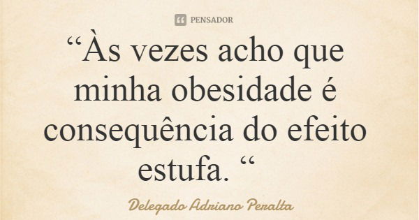 “Às vezes acho que minha obesidade é consequência do efeito estufa. “... Frase de Delegado Adriano Peralta.