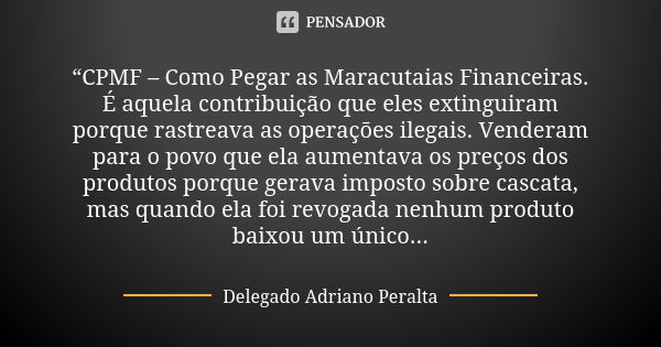 “CPMF – Como Pegar as Maracutaias Financeiras. É aquela contribuição que eles extinguiram porque rastreava as operações ilegais. Venderam para o povo que ela au... Frase de Delegado Adriano Peralta.