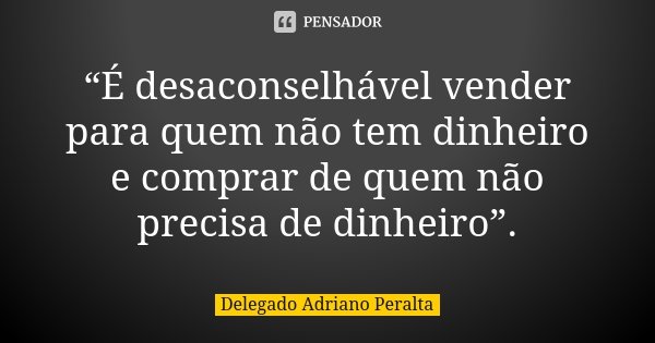 “É desaconselhável vender para quem não tem dinheiro e comprar de quem não precisa de dinheiro”.... Frase de Delegado Adriano Peralta.