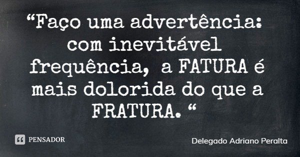 “Faço uma advertência: com inevitável frequência, a FATURA é mais dolorida do que a FRATURA. “... Frase de Delegado Adriano Peralta.