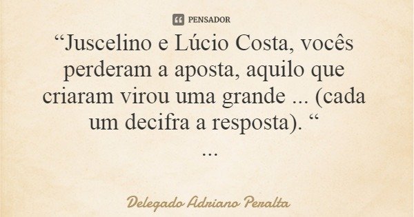 “Juscelino e Lúcio Costa, vocês perderam a aposta, aquilo que criaram virou uma grande ... (cada um decifra a resposta). “... Frase de Delegado Adriano Peralta.