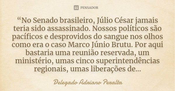 “No Senado brasileiro, Júlio César jamais teria sido assassinado. Nossos políticos são pacíficos e desprovidos do sangue nos olhos como era o caso Marco Júnio B... Frase de Delegado Adriano Peralta.