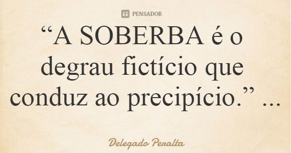 “A SOBERBA é o degrau fictício que conduz ao precipício.”... Frase de Delegado Peralta.