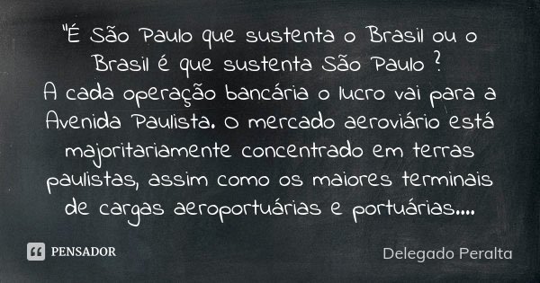 “É São Paulo que sustenta o Brasil ou o Brasil é que sustenta São Paulo ? A cada operação bancária o lucro vai para a Avenida Paulista. O mercado aeroviário est... Frase de Delegado Peralta.