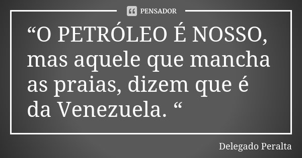“O PETRÓLEO É NOSSO, mas aquele que mancha as praias, dizem que é da Venezuela. “... Frase de Delegado Peralta.